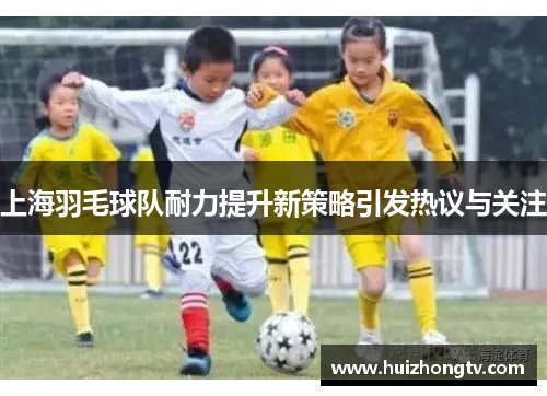 上海羽毛球队耐力提升新策略引发热议与关注
