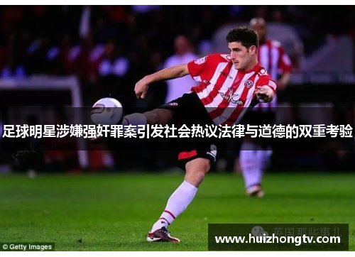 足球明星涉嫌强奸罪案引发社会热议法律与道德的双重考验