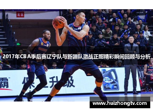 2017年CBA季后赛辽宁队与新疆队激战正酣精彩瞬间回顾与分析