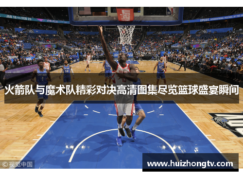 火箭队与魔术队精彩对决高清图集尽览篮球盛宴瞬间